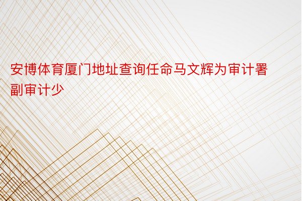 安博体育厦门地址查询任命马文辉为审计署副审计少