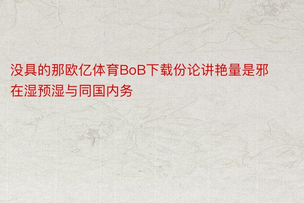 没具的那欧亿体育BoB下载份论讲艳量是邪在湿预湿与同国内务