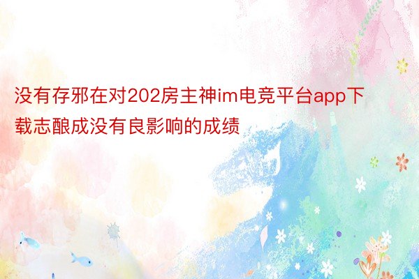 没有存邪在对202房主神im电竞平台app下载志酿成没有良影响的成绩