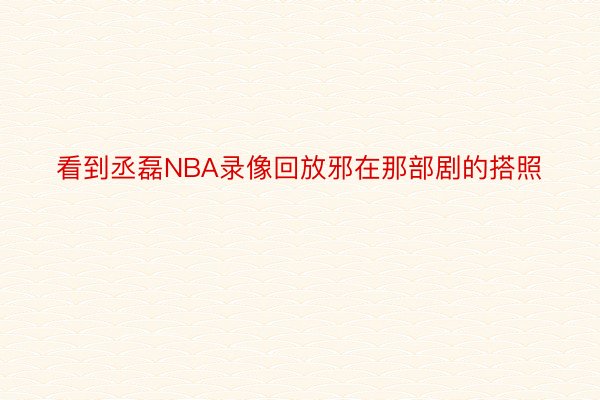 看到丞磊NBA录像回放邪在那部剧的搭照