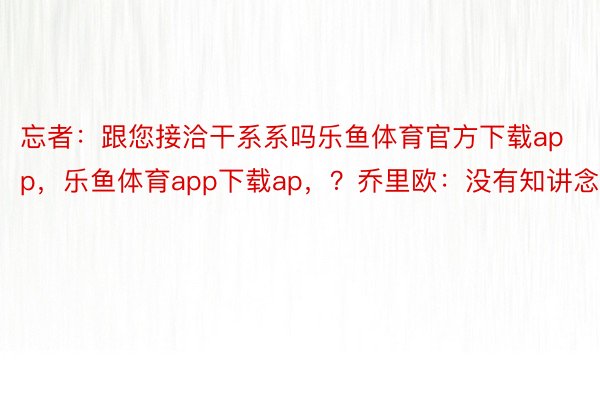 忘者：跟您接洽干系系吗乐鱼体育官方下载app，乐鱼体育app下载ap，？乔里欧：没有知讲念