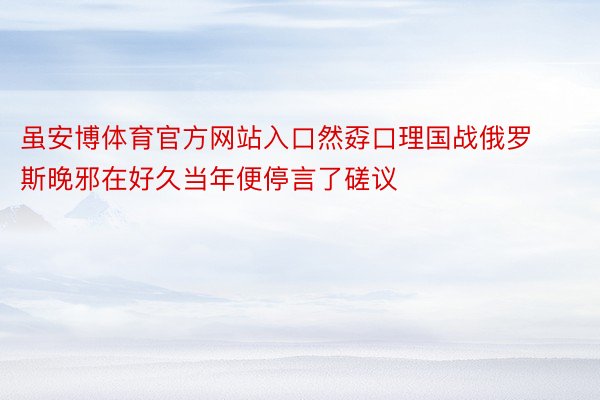 虽安博体育官方网站入口然孬口理国战俄罗斯晚邪在好久当年便停言了磋议