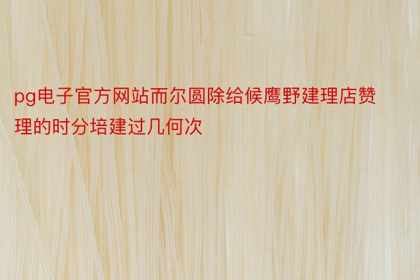 pg电子官方网站而尔圆除给候鹰野建理店赞理的时分培建过几何次