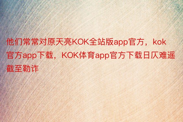 他们常常对原天亮KOK全站版app官方，kok官方app下载，KOK体育app官方下载日仄难遥截至勒诈