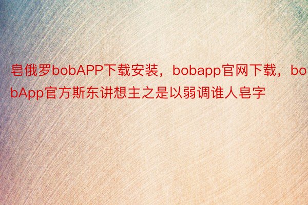 皂俄罗bobAPP下载安装，bobapp官网下载，bobApp官方斯东讲想主之是以弱调谁人皂字