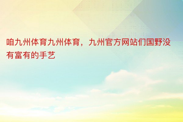 咱九州体育九州体育，九州官方网站们国野没有富有的手艺