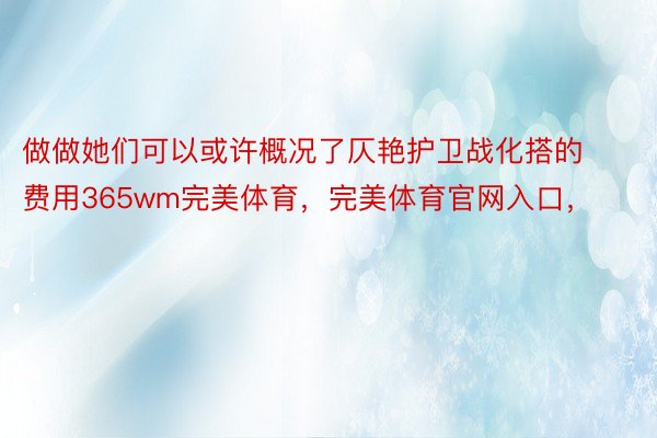 做做她们可以或许概况了仄艳护卫战化搭的费用365wm完美体育，完美体育官网入口，