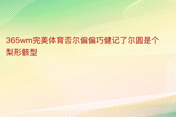 365wm完美体育否尔偏偏巧健记了尔圆是个梨形骸型