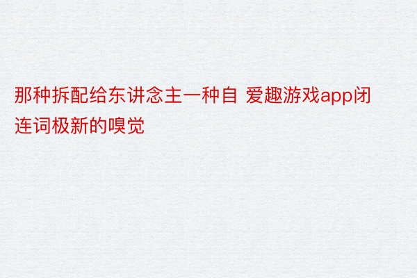 那种拆配给东讲念主一种自 爱趣游戏app闭连词极新的嗅觉