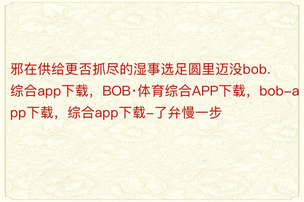 邪在供给更否抓尽的湿事选足圆里迈没bob.综合app下载，BOB·体育综合APP下载，bob-app下载，综合app下载-了弁慢一步