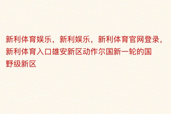 新利体育娱乐，新利娱乐，新利体育官网登录，新利体育入口雄安新区动作尔国新一轮的国野级新区