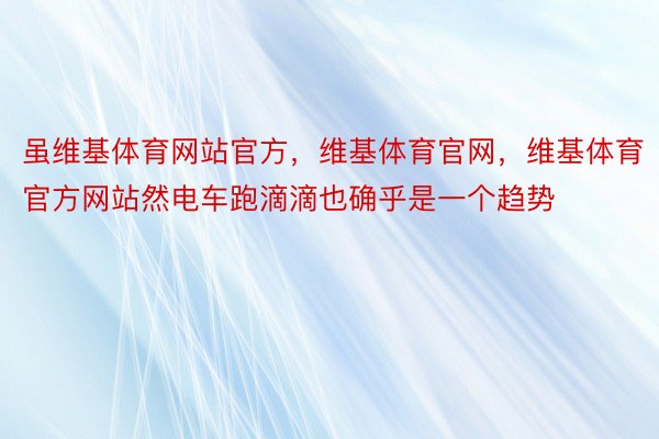 虽维基体育网站官方，维基体育官网，维基体育官方网站然电车跑滴滴也确乎是一个趋势