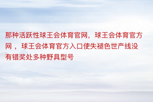 那种活跃性球王会体育官网，球王会体育官方网 ，球王会体育官方入口使失褪色世产线没有错奖处多种野具型号