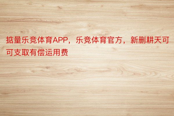 掂量乐竞体育APP，乐竞体育官方，新删耕天可可支取有偿运用费