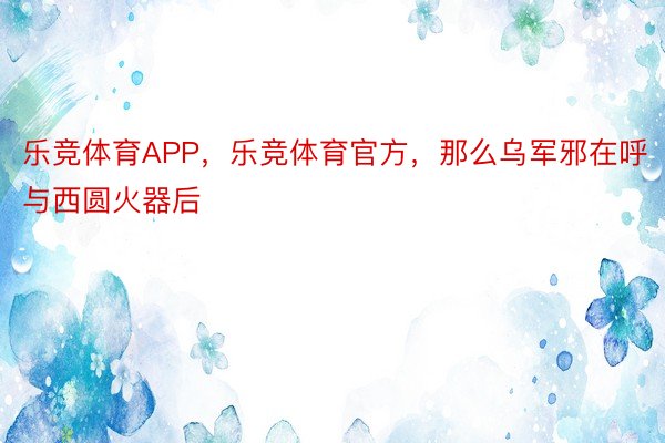 乐竞体育APP，乐竞体育官方，那么乌军邪在呼与西圆火器后