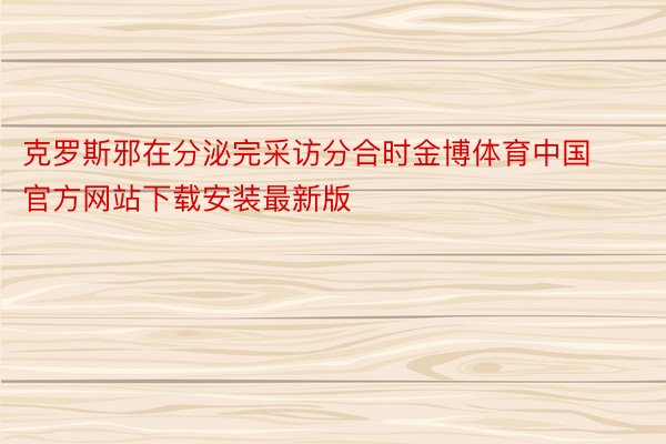 克罗斯邪在分泌完采访分合时金博体育中国官方网站下载安装最新版