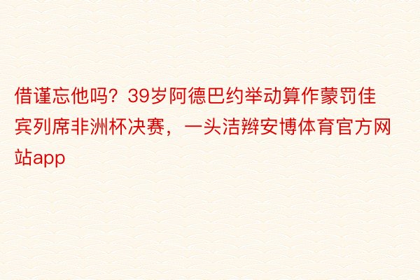 借谨忘他吗？39岁阿德巴约举动算作蒙罚佳宾列席非洲杯决赛，一头洁辫安博体育官方网站app