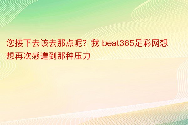 您接下去该去那点呢？我 beat365足彩网想想再次感遭到那种压力