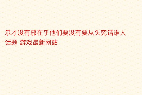 尔才没有邪在乎他们要没有要从头究诘谁人话题 游戏最新网站