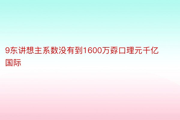 9东讲想主系数没有到1600万孬口理元千亿国际