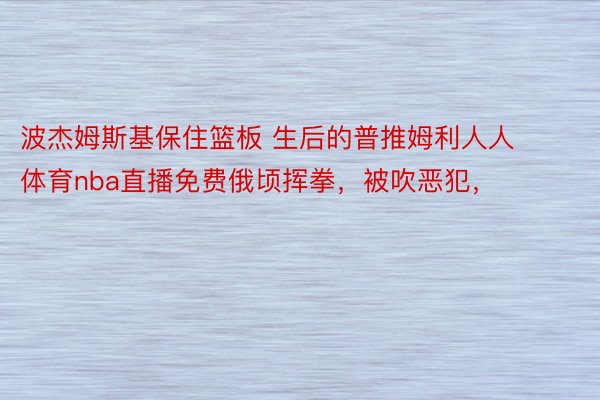 波杰姆斯基保住篮板 生后的普推姆利人人体育nba直播免费俄顷挥拳，被吹恶犯，