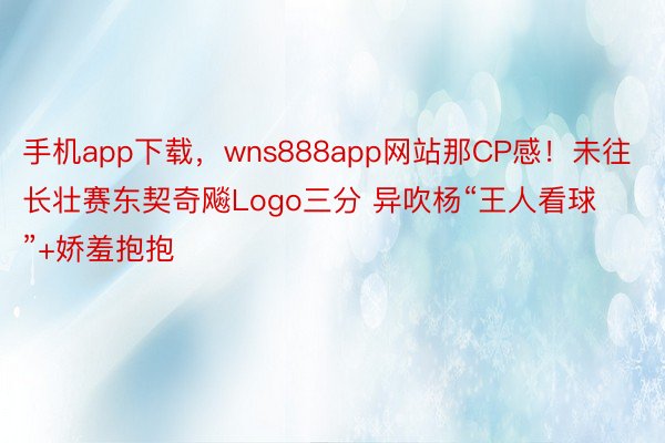 手机app下载，wns888app网站那CP感！未往长壮赛东契奇飚Logo三分 异吹杨“王人看球”+娇羞抱抱