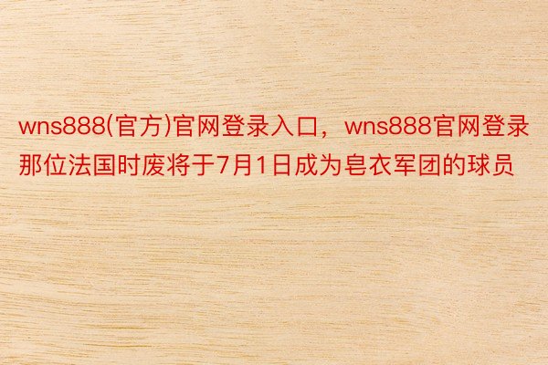 wns888(官方)官网登录入口，wns888官网登录那位法国时废将于7月1日成为皂衣军团的球员