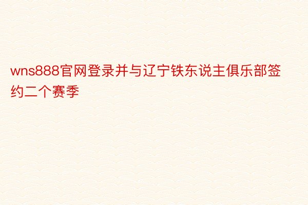 wns888官网登录并与辽宁铁东说主俱乐部签约二个赛季