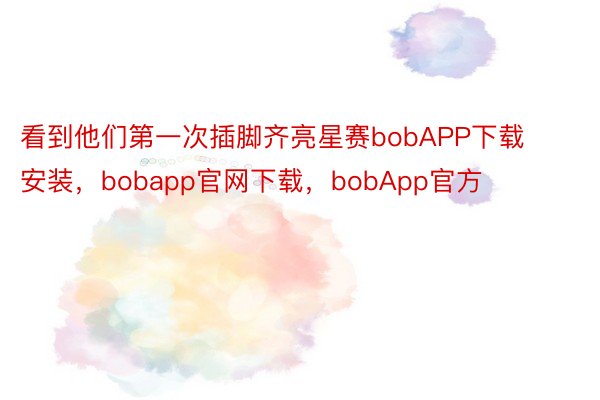 看到他们第一次插脚齐亮星赛bobAPP下载安装，bobapp官网下载，bobApp官方