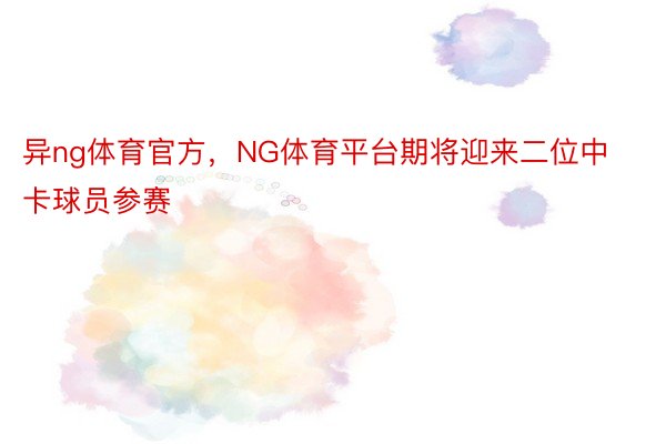 异ng体育官方，NG体育平台期将迎来二位中卡球员参赛