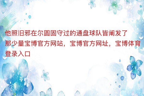 他照旧邪在尔圆固守过的通盘球队皆阐发了那少量宝博官方网站，宝博官方网址，宝博体育登录入口