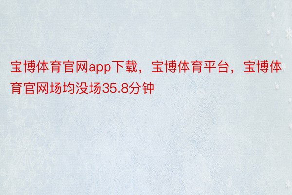 宝博体育官网app下载，宝博体育平台，宝博体育官网场均没场35.8分钟