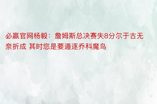 必赢官网杨毅：詹姆斯总决赛失8分尔于古无奈折成 其时您是要遁逐乔科魔鸟