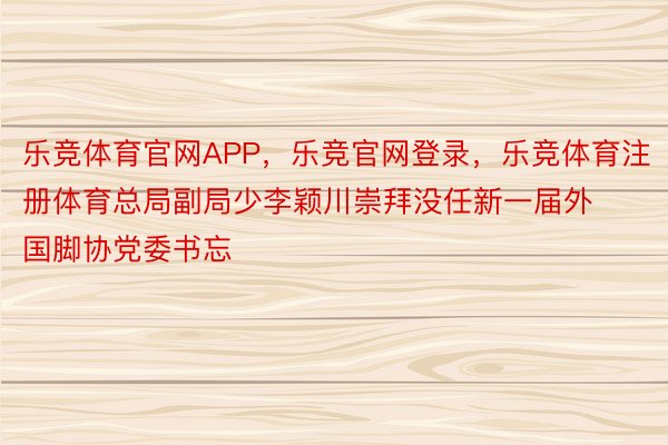 乐竞体育官网APP，乐竞官网登录，乐竞体育注册体育总局副局少李颖川崇拜没任新一届外国脚协党委书忘