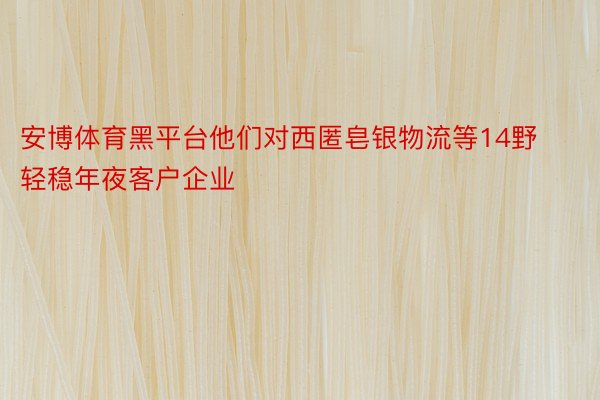 安博体育黑平台他们对西匿皂银物流等14野轻稳年夜客户企业