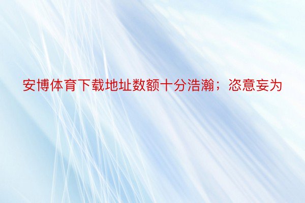 安博体育下载地址数额十分浩瀚；恣意妄为