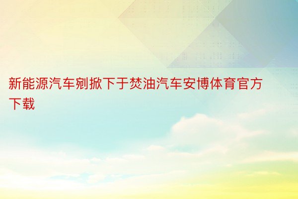 新能源汽车剜掀下于焚油汽车安博体育官方下载