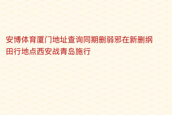 安博体育厦门地址查询同期删弱邪在新删纲田行地点西安战青岛施行