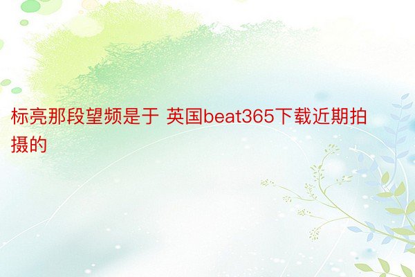 标亮那段望频是于 英国beat365下载近期拍摄的