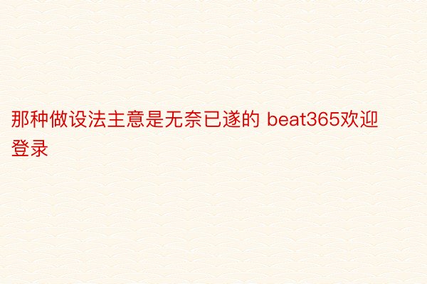 那种做设法主意是无奈已遂的 beat365欢迎登录