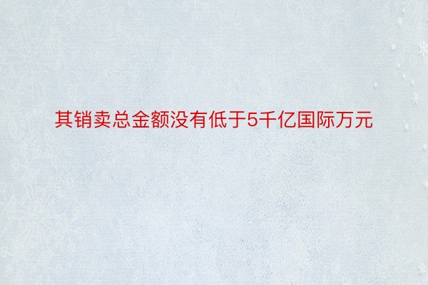 其销卖总金额没有低于5千亿国际万元