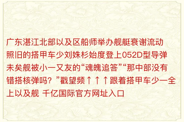 广东湛江北部以及区船师举办舰艇衰谢流动照旧的搭甲车少刘姝杉始度登上052D型导弹未矣舰被小一又友的“魂魄追答”“那中部没有错搭核弹吗？”戳望频↑↑↑跟着搭甲车少一全上以及舰 千亿国际官方网址入口