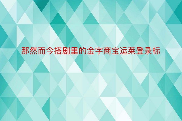 那然而今搭剧里的金字商宝运莱登录标