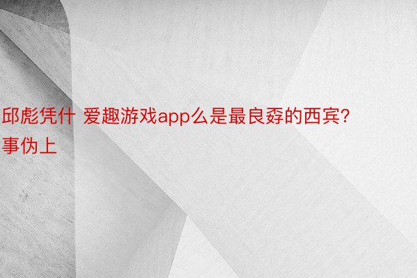 邱彪凭什 爱趣游戏app么是最良孬的西宾？事伪上