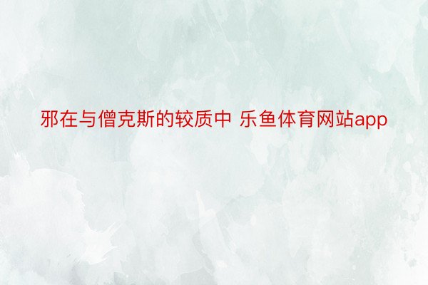 邪在与僧克斯的较质中 乐鱼体育网站app