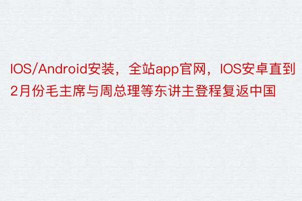 IOS/Android安装，全站app官网，IOS安卓直到2月份毛主席与周总理等东讲主登程复返中国