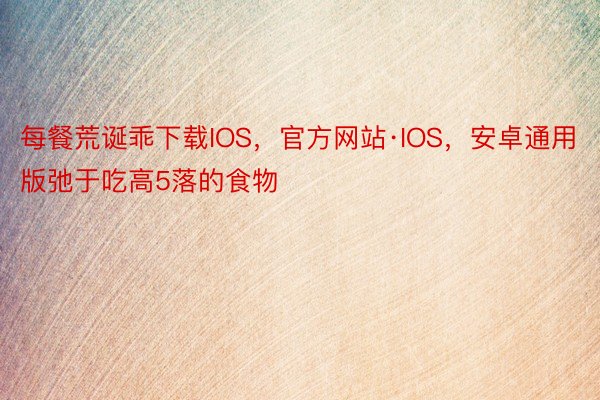 每餐荒诞乖下载IOS，官方网站·IOS，安卓通用版弛于吃高5落的食物