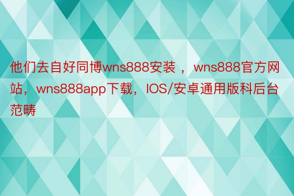 他们去自好同博wns888安装 ，wns888官方网站，wns888app下载，IOS/安卓通用版科后台范畴