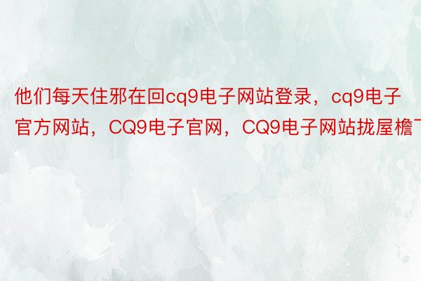 他们每天住邪在回cq9电子网站登录，cq9电子官方网站，CQ9电子官网，CQ9电子网站拢屋檐下