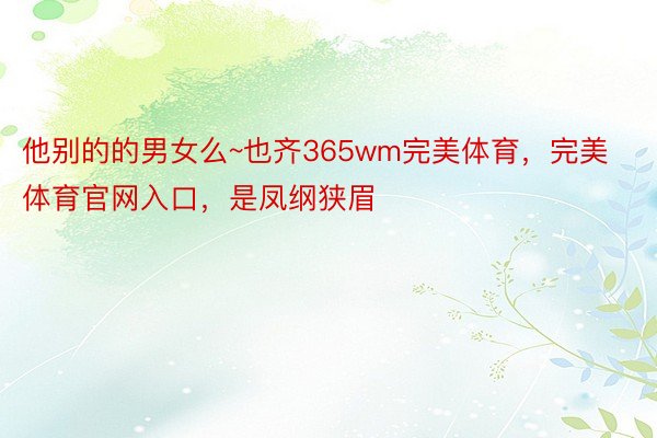 他别的的男女么~也齐365wm完美体育，完美体育官网入口，是凤纲狭眉